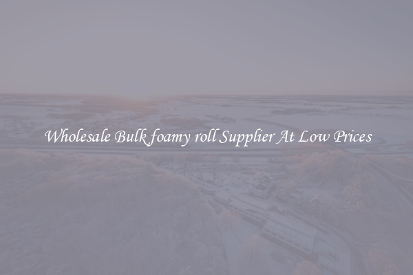 Wholesale Bulk foamy roll Supplier At Low Prices