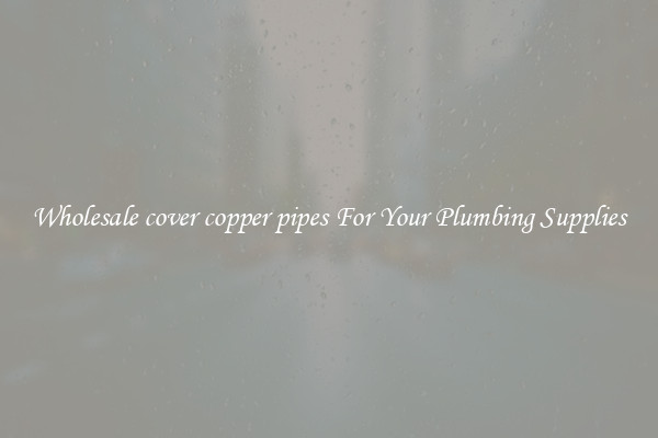 Wholesale cover copper pipes For Your Plumbing Supplies